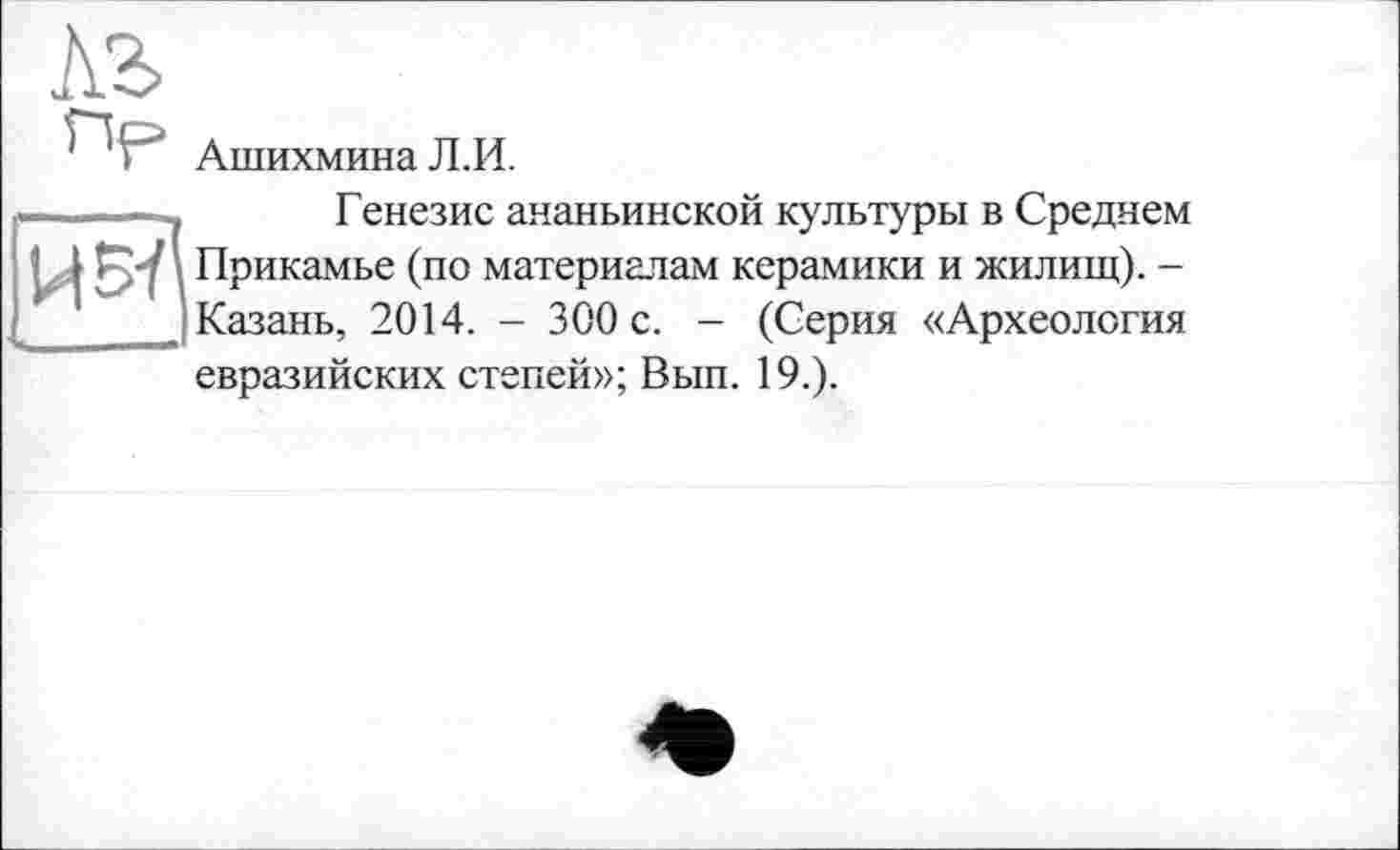 ﻿ль
АшихминаЛ.И.
і——— і	Генезис аяаньинской культуры в Среднем
і ‘ ■ Прикамье (по материалам керамики и жилищ). -
J Казань, 2014. - 300 с. - (Серия «Археология евразийских степей»; Вып. 19.).